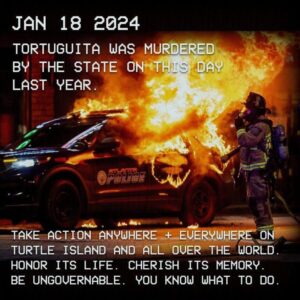 Jan 18 2024 Tortuguita was murdered by the state on this day last year. Take action anywhere + everywhere on turtle island and all over the world. Honor its life. Cherish its memory. Be ungovernable. You know what to do.